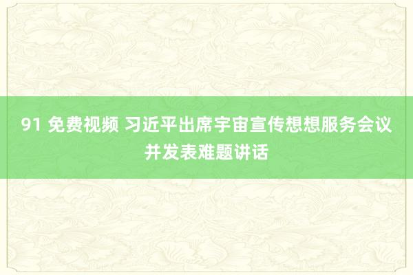 91 免费视频 习近平出席宇宙宣传想想服务会议并发表难题讲话