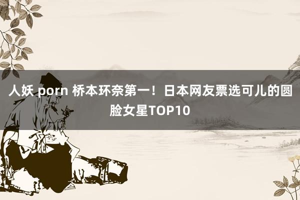 人妖 porn 桥本环奈第一!日本网友票选可儿的圆脸女星TOP10