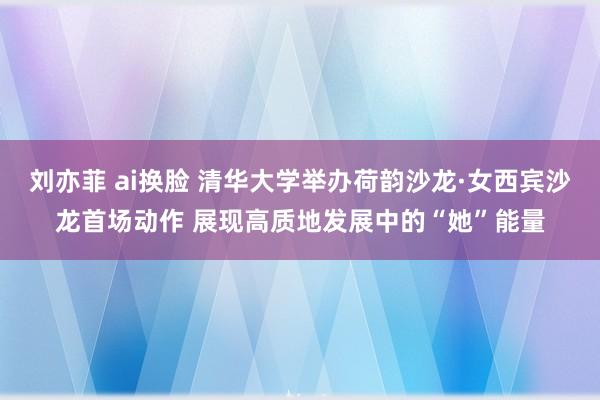 刘亦菲 ai换脸 清华大学举办荷韵沙龙·女西宾沙龙首场动作 展现高质地发展中的“她”能量