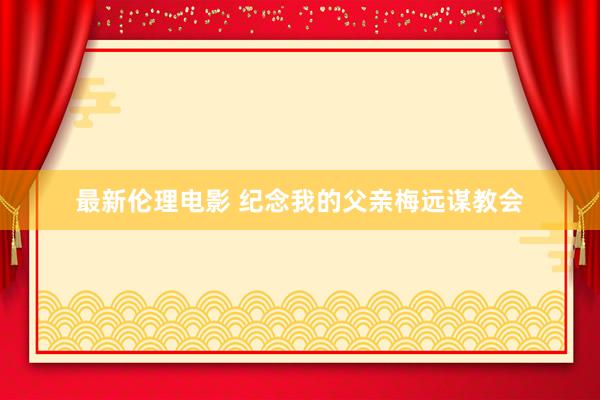 最新伦理电影 纪念我的父亲梅远谋教会
