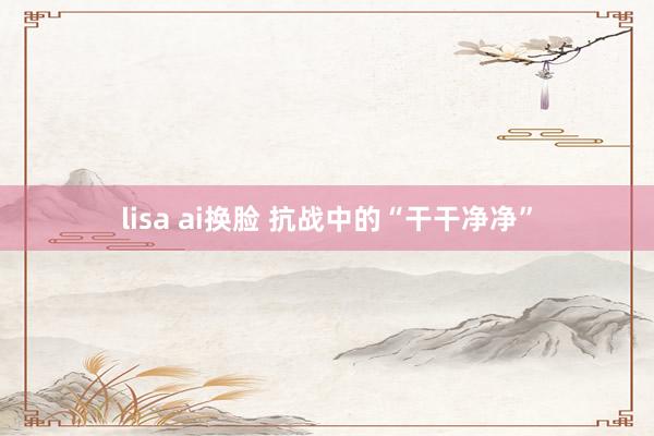 lisa ai换脸 抗战中的“干干净净”