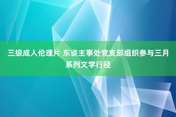 三级成人伦理片 东谈主事处党支部组织参与三月系列文学行径