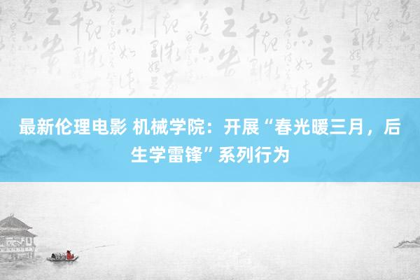 最新伦理电影 机械学院：开展“春光暖三月，后生学雷锋”系列行为