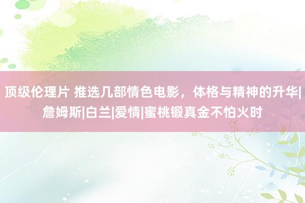 顶级伦理片 推选几部情色电影，体格与精神的升华|詹姆斯|白兰|爱情|蜜桃锻真金不怕火时