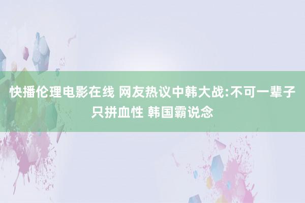 快播伦理电影在线 网友热议中韩大战:不可一辈子只拼血性 韩国霸说念