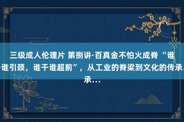 三级成人伦理片 第捌讲·百真金不怕火成脊 “谁干谁引颈,谁干谁超前”,从工业的脊梁到文化的传承…