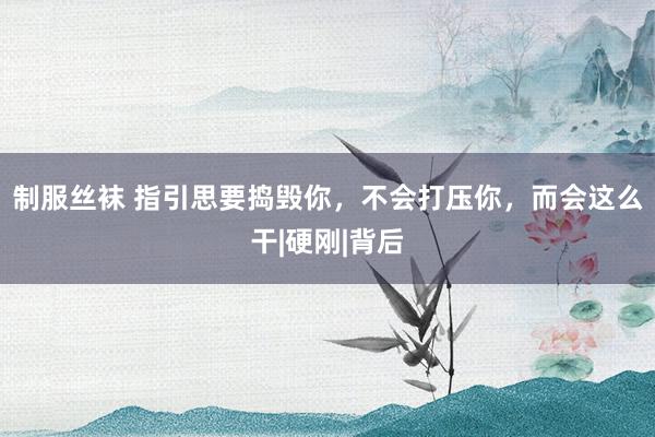 制服丝袜 指引思要捣毁你，不会打压你，而会这么干|硬刚|背后