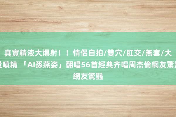真實精液大爆射！！情侶自拍/雙穴/肛交/無套/大量噴精 「AI孫燕姿」翻唱56首經典齐唱周杰倫　網友驚豔