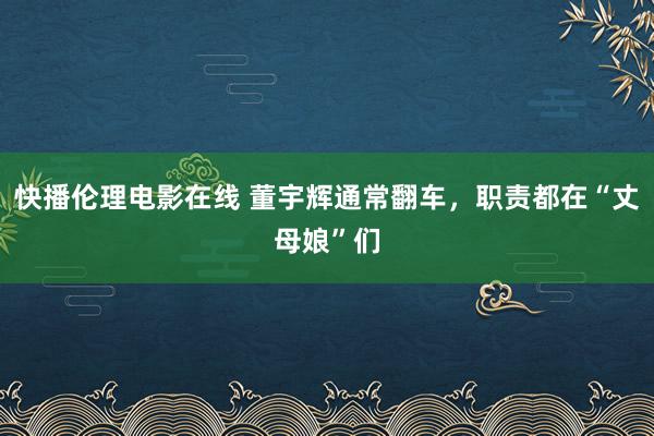快播伦理电影在线 董宇辉通常翻车，职责都在“丈母娘”们