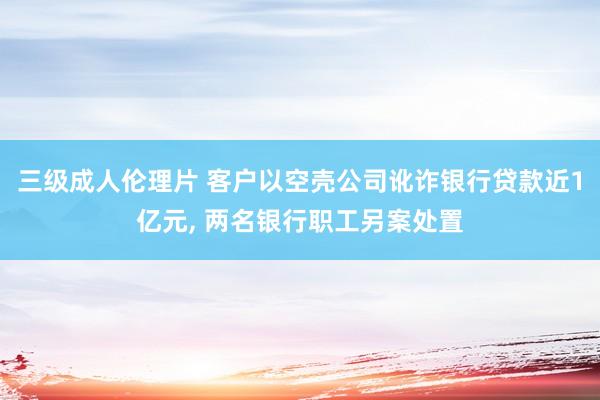 三级成人伦理片 客户以空壳公司讹诈银行贷款近1亿元， 两名银行职工另案处置