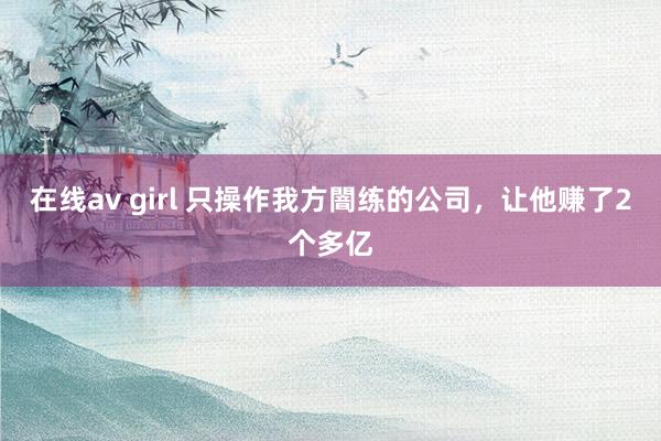 在线av girl 只操作我方闇练的公司,让他赚了2个多亿