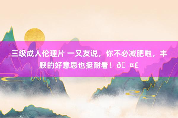 三级成人伦理片 一又友说，你不必减肥啦，丰腴的好意思也挺耐看！🤣