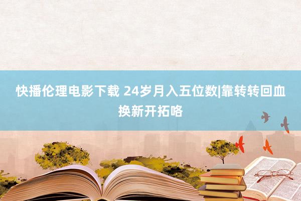 快播伦理电影下载 24岁月入五位数|靠转转回血换新开拓咯