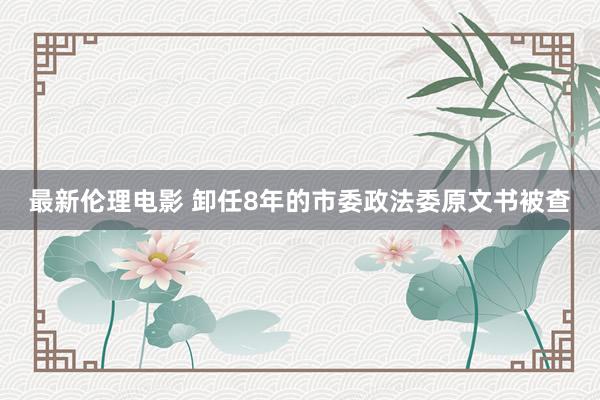 最新伦理电影 卸任8年的市委政法委原文书被查