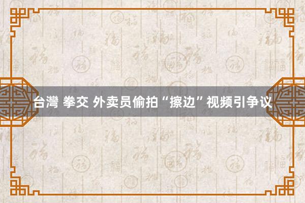 台灣 拳交 外卖员偷拍“擦边”视频引争议