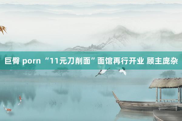 巨臀 porn “11元刀削面”面馆再行开业 顾主庞杂
