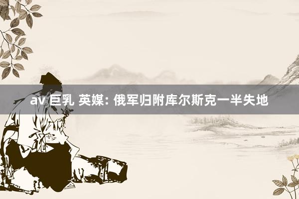 av 巨乳 英媒: 俄军归附库尔斯克一半失地