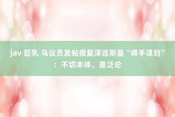 jav 巨乳 乌议员发帖报复泽连斯基“得手谋划”：不切本体、是泛论