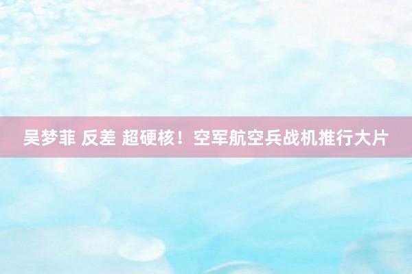 吴梦菲 反差 超硬核！空军航空兵战机推行大片