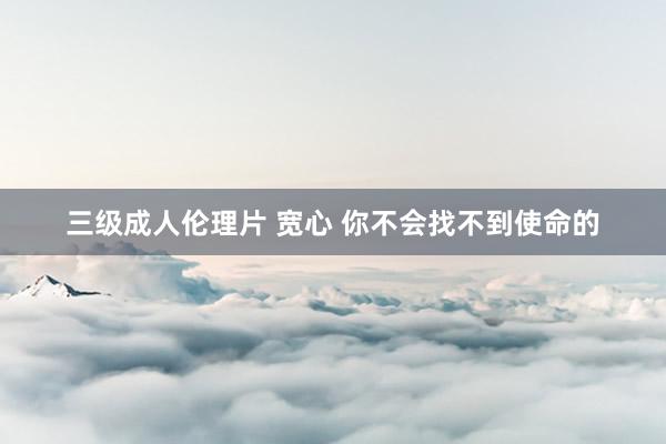 三级成人伦理片 宽心 你不会找不到使命的
