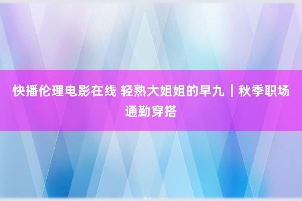 快播伦理电影在线 轻熟大姐姐的早九｜秋季职场通勤穿搭