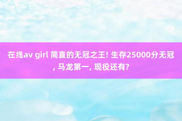 在线av girl 简直的无冠之王! 生存25000分无冠， 马龙第一， 现役还有?