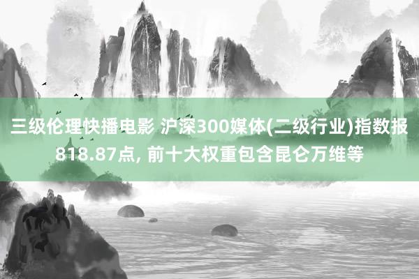 三级伦理快播电影 沪深300媒体(二级行业)指数报818.87点， 前十大权重包含昆仑万维等