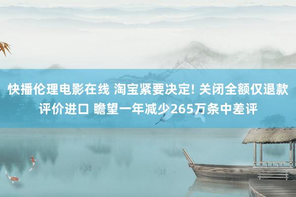 快播伦理电影在线 淘宝紧要决定! 关闭全额仅退款评价进口 瞻望一年减少265万条中差评