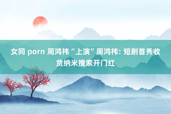女同 porn 周鸿祎“上演”周鸿祎: 短剧首秀收货纳米搜索开门红