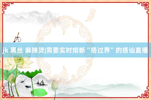 jk 黑丝 麻辣烫|需要实时熔断“搭过界”的搭讪直播