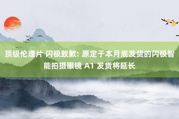 顶级伦理片 闪极致歉: 原定于本月底发货的闪极智能拍摄眼镜 A1 发货将延长