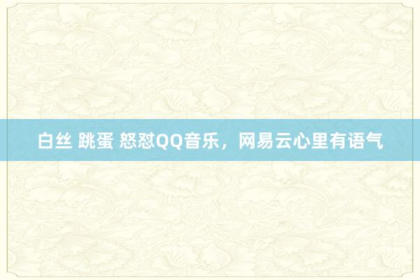 白丝 跳蛋 怒怼QQ音乐，网易云心里有语气