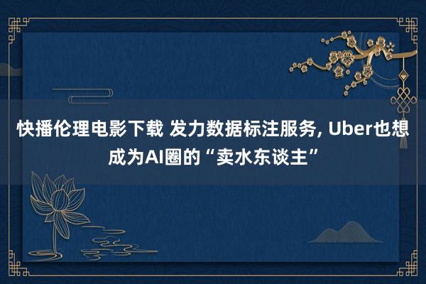 快播伦理电影下载 发力数据标注服务， Uber也想成为AI圈的“卖水东谈主”