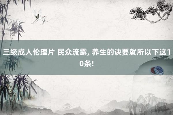 三级成人伦理片 民众流露， 养生的诀要就所以下这10条!