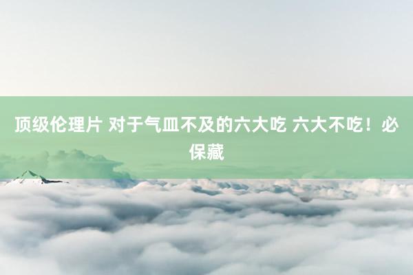 顶级伦理片 对于气皿不及的六大吃 六大不吃！必保藏