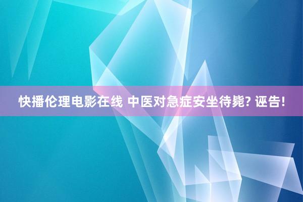 快播伦理电影在线 中医对急症安坐待毙? 诬告!