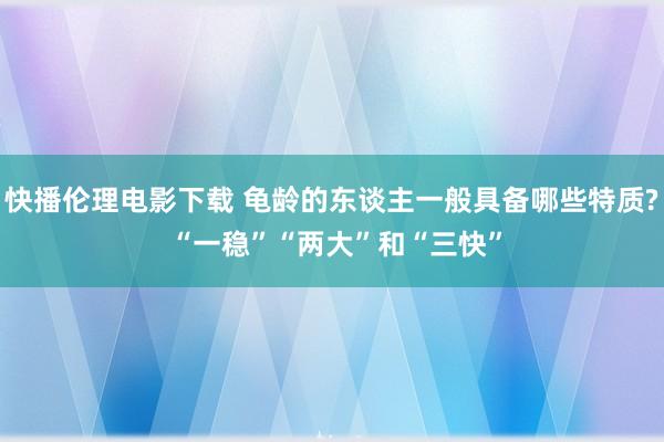 快播伦理电影下载 龟龄的东谈主一般具备哪些特质? “一稳”“两大”和“三快”