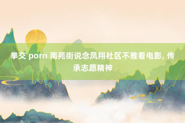 拳交 porn 南苑街说念凤翔社区不雅看电影， 传承志愿精神