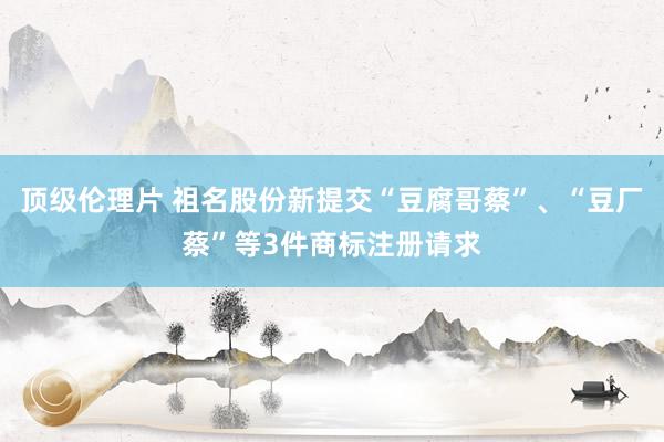 顶级伦理片 祖名股份新提交“豆腐哥蔡”、“豆厂蔡”等3件商标注册请求