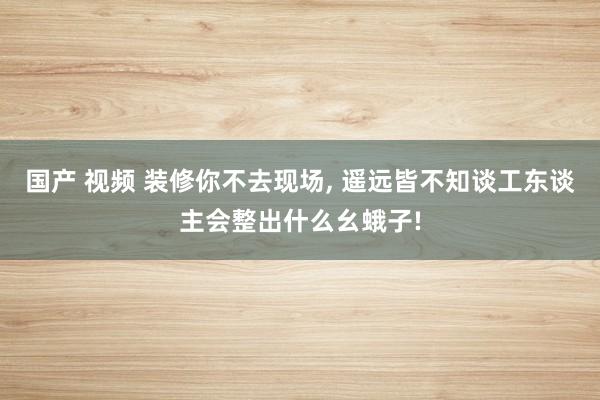 国产 视频 装修你不去现场， 遥远皆不知谈工东谈主会整出什么幺蛾子!