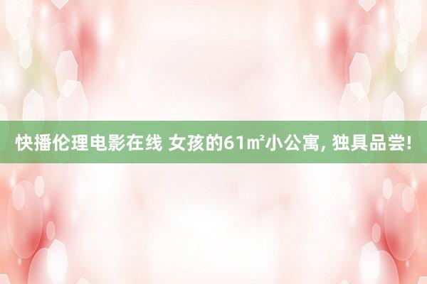 快播伦理电影在线 女孩的61㎡小公寓， 独具品尝!