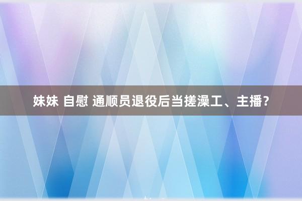 妹妹 自慰 通顺员退役后当搓澡工、主播？