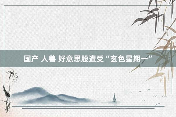 国产 人兽 好意思股遭受“玄色星期一”