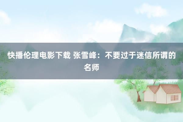 快播伦理电影下载 张雪峰：不要过于迷信所谓的名师