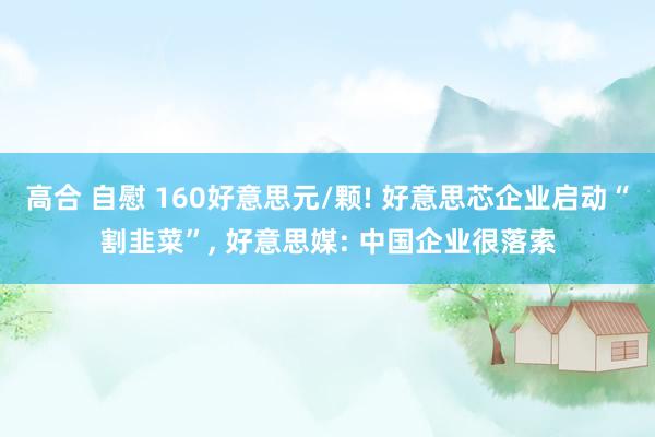 高合 自慰 160好意思元/颗! 好意思芯企业启动“割韭菜”， 好意思媒: 中国企业很落索
