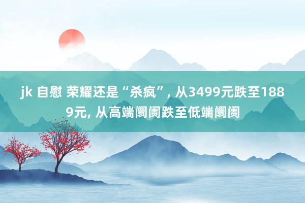 jk 自慰 荣耀还是“杀疯”， 从3499元跌至1889元， 从高端阛阓跌至低端阛阓