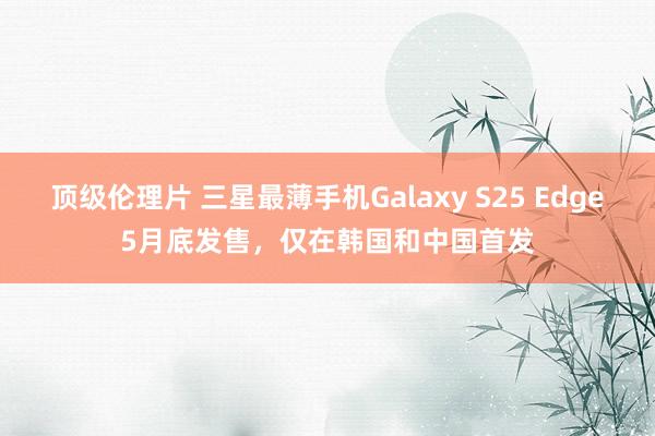 顶级伦理片 三星最薄手机Galaxy S25 Edge5月底发售，仅在韩国和中国首发