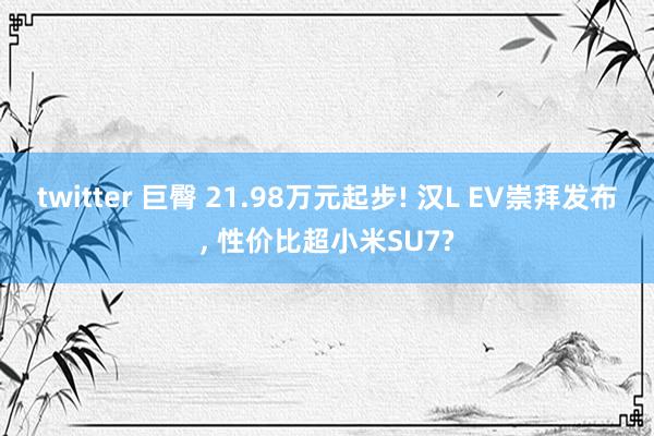 twitter 巨臀 21.98万元起步! 汉L EV崇拜发布， 性价比超小米SU7?