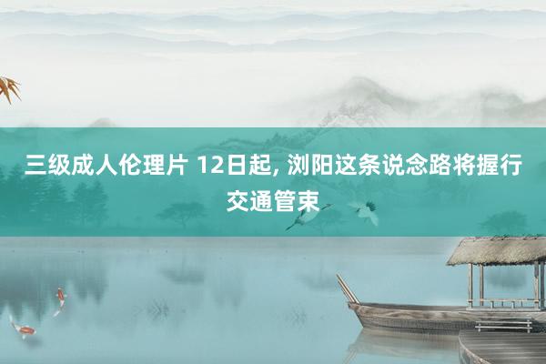 三级成人伦理片 12日起， 浏阳这条说念路将握行交通管束