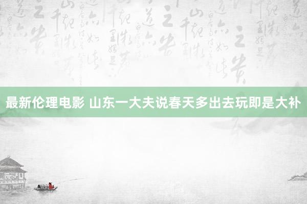 最新伦理电影 山东一大夫说春天多出去玩即是大补